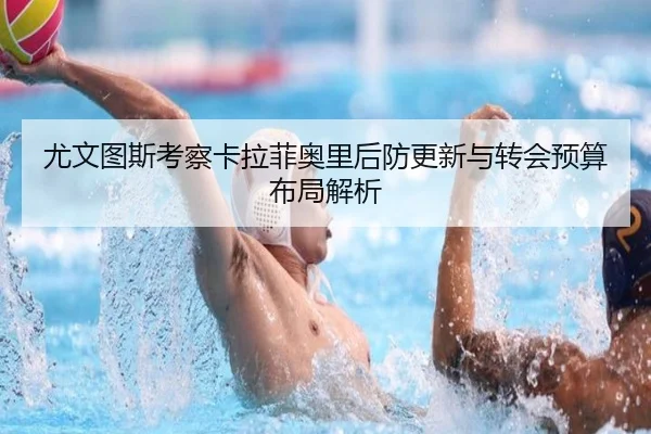 尤文图斯考察卡拉菲奥里后防更新与转会预算布局解析