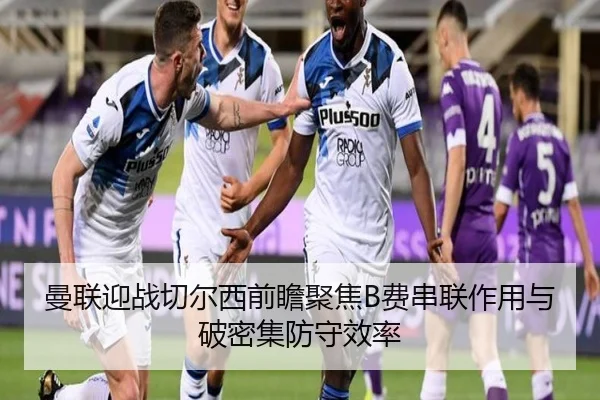 曼联迎战切尔西前瞻聚焦B费串联作用与破密集防守效率
