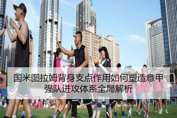 国米图拉姆背身支点作用如何塑造意甲强队进攻体系全局解析