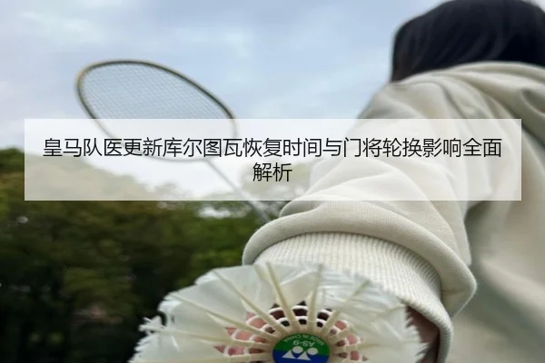皇马队医更新库尔图瓦恢复时间与门将轮换影响全面解析