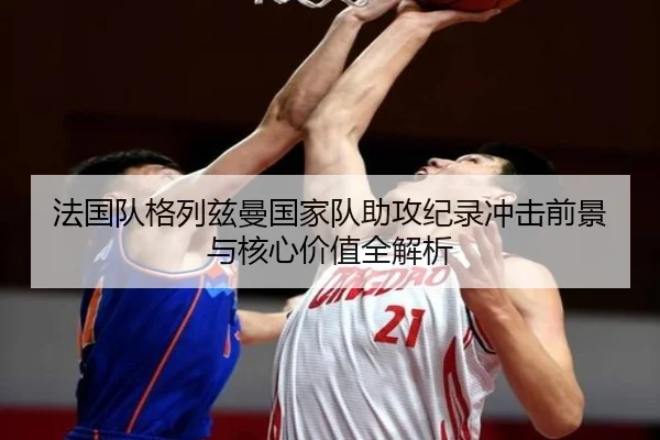 法国队格列兹曼国家队助攻纪录冲击前景与核心价值全解析