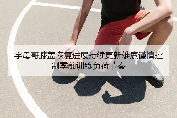 字母哥膝盖恢复进展持续更新雄鹿谨慎控制季前训练负荷节奏