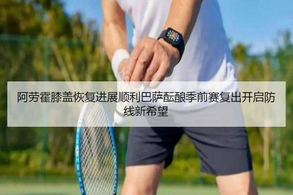 阿劳霍膝盖恢复进展顺利巴萨酝酿季前赛复出开启防线新希望